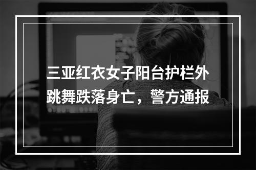 三亚红衣女子阳台护栏外跳舞跌落身亡，警方通报
