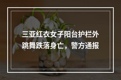 三亚红衣女子阳台护栏外跳舞跌落身亡，警方通报