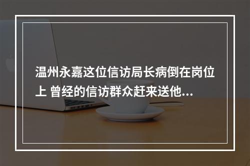 温州永嘉这位信访局长病倒在岗位上 曾经的信访群众赶来送他最后一程