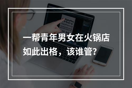 一帮青年男女在火锅店如此出格，该谁管？