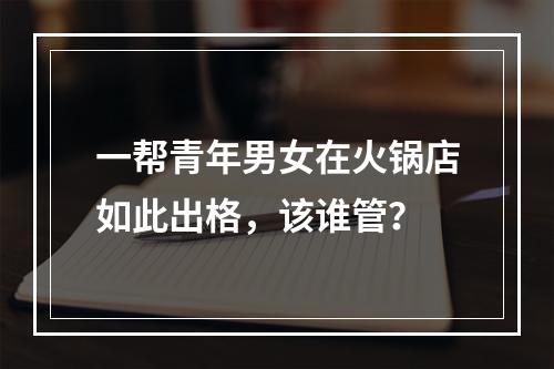 一帮青年男女在火锅店如此出格，该谁管？