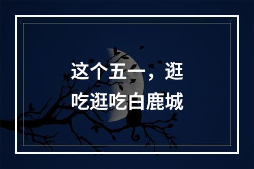 这个五一，逛吃逛吃白鹿城