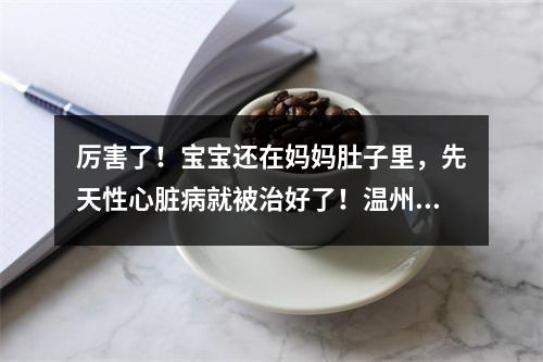 厉害了！宝宝还在妈妈肚子里，先天性心脏病就被治好了！温州完成全省首例胎儿心脏...