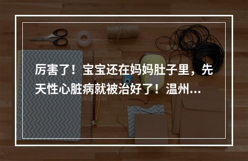 厉害了！宝宝还在妈妈肚子里，先天性心脏病就被治好了！温州完成全省首例胎儿心脏...