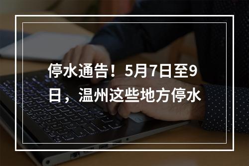停水通告！5月7日至9日，温州这些地方停水