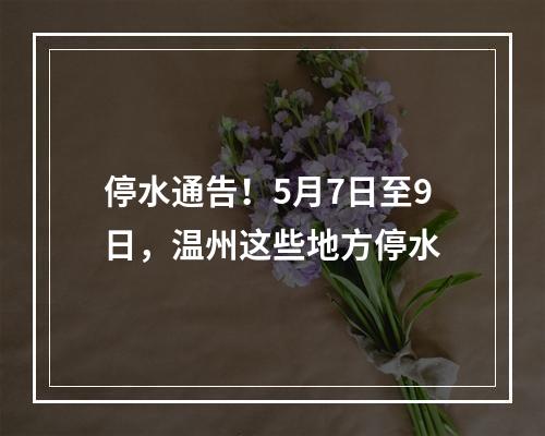 停水通告！5月7日至9日，温州这些地方停水