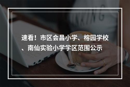 速看！市区会昌小学、榕园学校、南仙实验小学学区范围公示