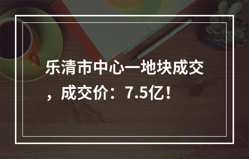 乐清市中心一地块成交，成交价：7.5亿！