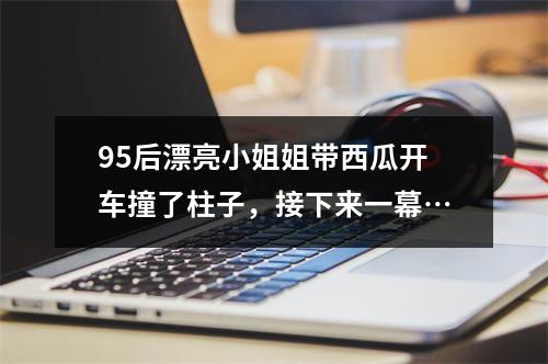 95后漂亮小姐姐带西瓜开车撞了柱子，接下来一幕…