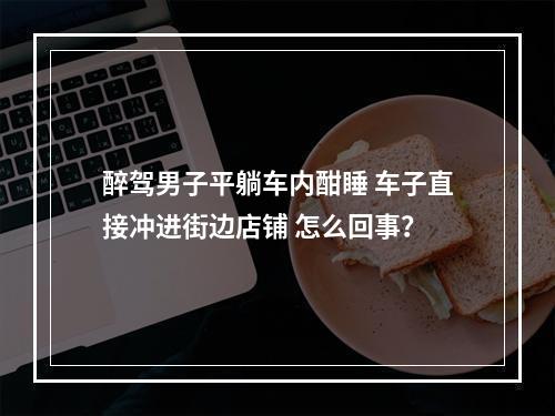 醉驾男子平躺车内酣睡 车子直接冲进街边店铺 怎么回事？