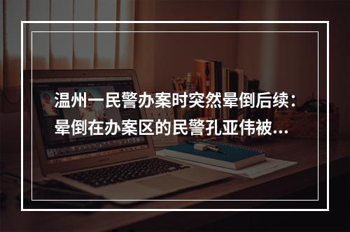 温州一民警办案时突然晕倒后续：晕倒在办案区的民警孔亚伟被评为鹿城好人