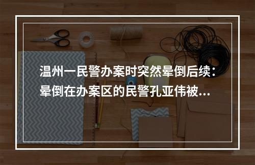 温州一民警办案时突然晕倒后续：晕倒在办案区的民警孔亚伟被评为鹿城好人
