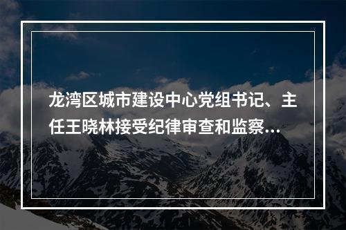 龙湾区城市建设中心党组书记、主任王晓林接受纪律审查和监察调查