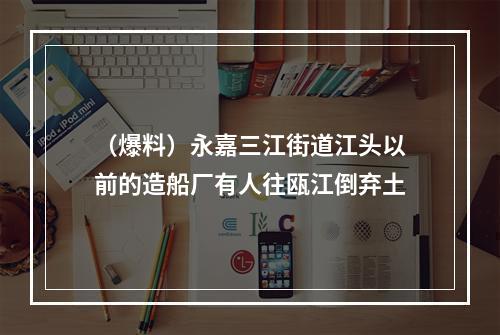 （爆料）永嘉三江街道江头以前的造船厂有人往瓯江倒弃土