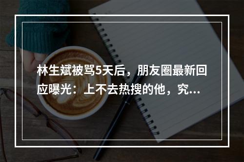 林生斌被骂5天后，朋友圈最新回应曝光：上不去热搜的他，究竟能有多狠？