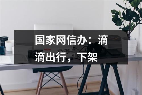 国家网信办：滴滴出行，下架