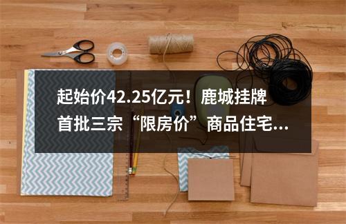 起始价42.25亿元！鹿城挂牌首批三宗“限房价”商品住宅地块，位于…
