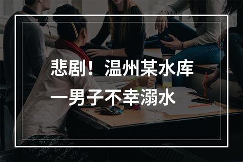 悲剧！温州某水库一男子不幸溺水