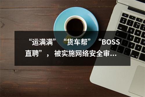 “运满满”“货车帮”“BOSS直聘”， 被实施网络安全审查