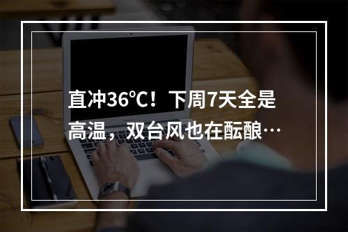 直冲36℃！下周7天全是高温，双台风也在酝酿…