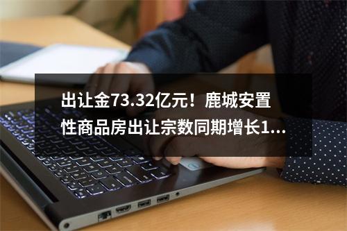 出让金73.32亿元！鹿城安置性商品房出让宗数同期增长150%