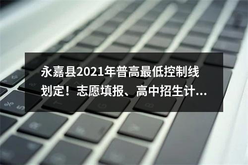 永嘉县2021年普高最低控制线划定！志愿填报、高中招生计划、考生分数段、招 ...