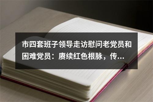 市四套班子领导走访慰问老党员和困难党员：赓续红色根脉，传承红色基因