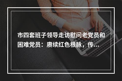 市四套班子领导走访慰问老党员和困难党员：赓续红色根脉，传承红色基因