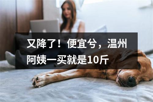 又降了！便宜兮，温州阿姨一买就是10斤