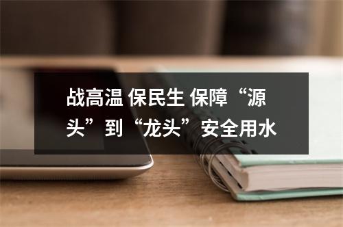 战高温 保民生 保障“源头”到“龙头”安全用水