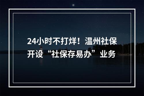 24小时不打烊！温州社保开设“社保存易办”业务