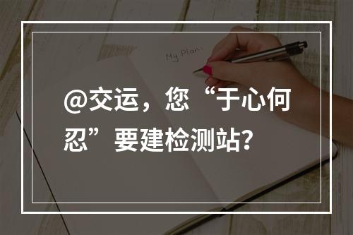 @交运，您“于心何忍”要建检测站？