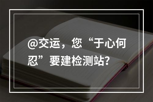 @交运，您“于心何忍”要建检测站？