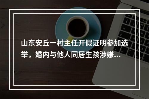 山东安丘一村主任开假证明参加选举，婚内与他人同居生孩涉嫌重婚罪