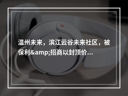 温州未来，滨江云谷未来社区，被保利&招商以封顶价拍走
