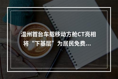 温州首台车载移动方舱CT亮相   将“下基层”为居民免费提供高发肿瘤筛查