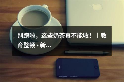别跑啦，这些奶茶真不能收！丨教育整顿 • 新五小工程