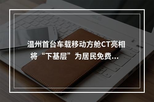 温州首台车载移动方舱CT亮相   将“下基层”为居民免费提供高发肿瘤筛查