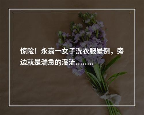惊险！永嘉一女子洗衣服晕倒，旁边就是湍急的溪流......