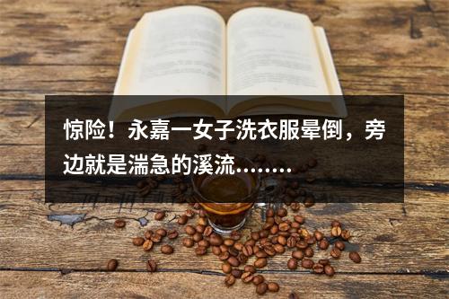 惊险！永嘉一女子洗衣服晕倒，旁边就是湍急的溪流......