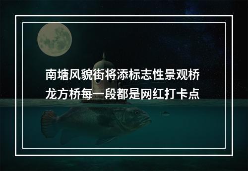 南塘风貌街将添标志性景观桥 龙方桥每一段都是网红打卡点
