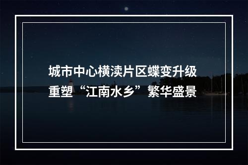 城市中心横渎片区蝶变升级 重塑“江南水乡”繁华盛景