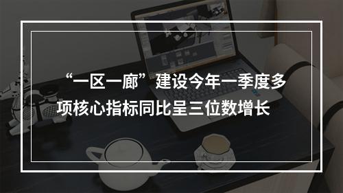 “一区一廊”建设今年一季度多项核心指标同比呈三位数增长