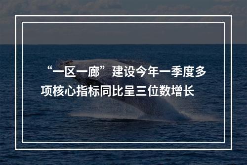 “一区一廊”建设今年一季度多项核心指标同比呈三位数增长
