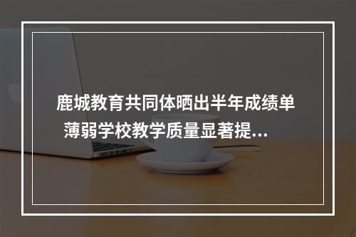鹿城教育共同体晒出半年成绩单   薄弱学校教学质量显著提升