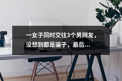 一女子同时交往3个男网友，没想到都是骗子，最后...
