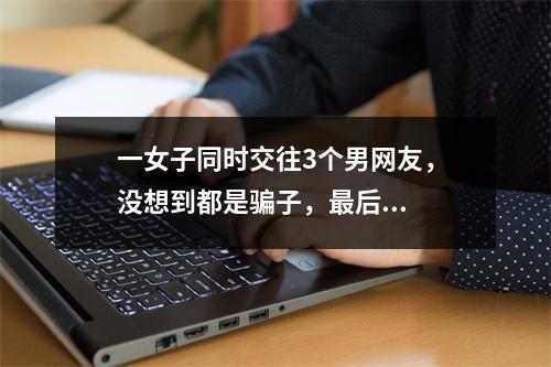 一女子同时交往3个男网友，没想到都是骗子，最后...
