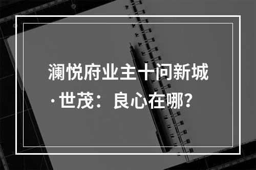 澜悦府业主十问新城·世茂：良心在哪？