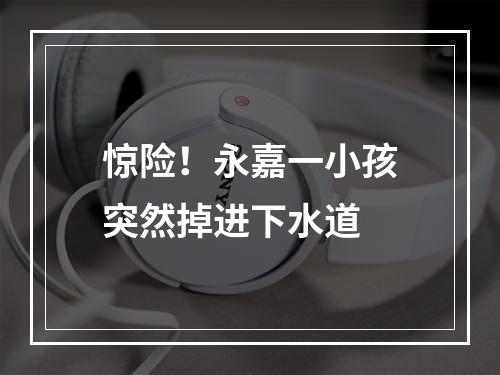 惊险！永嘉一小孩突然掉进下水道