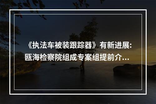 《执法车被装跟踪器》有新进展:瓯海检察院组成专案组提前介入